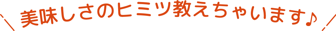 美味しさのヒミツ教えちゃいます♪